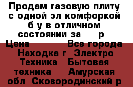 Продам газовую плиту с одной эл.комфоркой б/у в отличном состоянии за 3000р › Цена ­ 3 000 - Все города, Находка г. Электро-Техника » Бытовая техника   . Амурская обл.,Сковородинский р-н